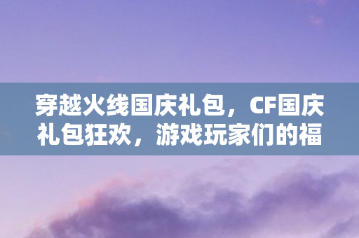 穿越火线国庆礼包，CF国庆礼包狂欢，游戏玩家们的福音
