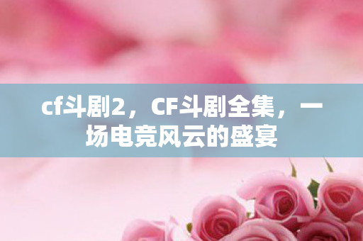 cf斗剧2，CF斗剧全集，一场电竞风云的盛宴
