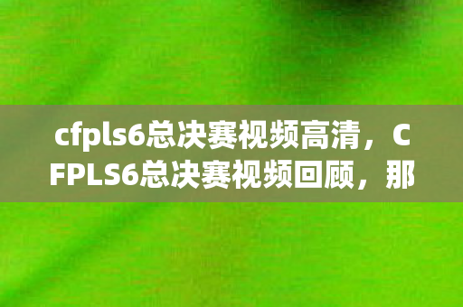 cfpls6总决赛视频高清，CFPLS6总决赛视频回顾，那些热血沸腾的瞬间