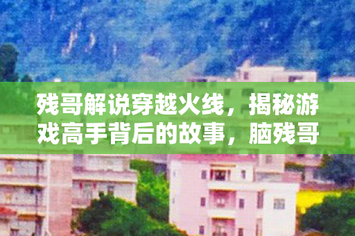 残哥解说穿越火线，揭秘游戏高手背后的故事，脑残哥解说CF的独特魅力