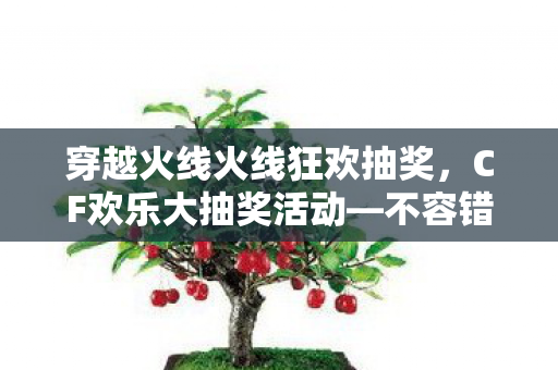 穿越火线火线狂欢抽奖，CF欢乐大抽奖活动—不容错过的游戏盛宴！