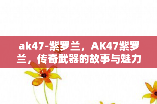 ak47-紫罗兰，AK47紫罗兰，传奇武器的故事与魅力