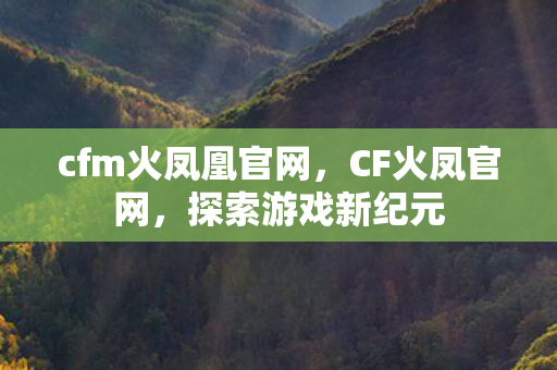 cfm火凤凰官网，CF火凤官网，探索游戏新纪元
