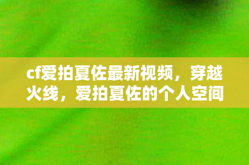 cf爱拍夏佐最新视频，穿越火线，爱拍夏佐的个人空间探索