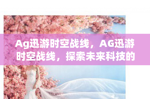 Ag迅游时空战线，AG迅游时空战线，探索未来科技的无尽魅力