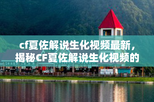 cf夏佐解说生化视频最新，揭秘CF夏佐解说生化视频的魅力