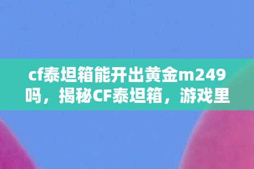cf泰坦箱能开出黄金m249吗，揭秘CF泰坦箱，游戏里的神秘宝藏
