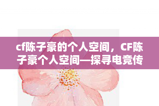 cf陈子豪的个人空间，CF陈子豪个人空间—探寻电竞传奇的成长之路