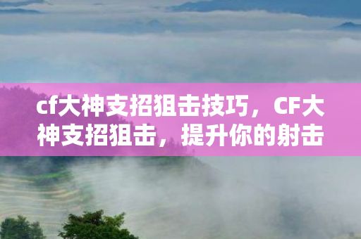cf大神支招狙击技巧，CF大神支招狙击，提升你的射击技巧与战术意识