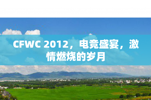 CFWC 2012，电竞盛宴，激情燃烧的岁月