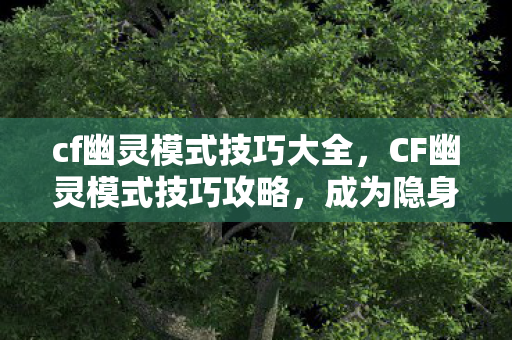 cf幽灵模式技巧大全，CF幽灵模式技巧攻略，成为隐身大师的艺术