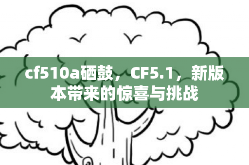 cf510a硒鼓，CF5.1，新版本带来的惊喜与挑战