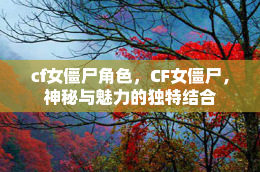 cf女僵尸角色，CF女僵尸，神秘与魅力的独特结合