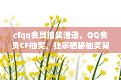 cfqq会员抽奖活动，QQ会员CF抽奖，独家揭秘抽奖背后的秘密！