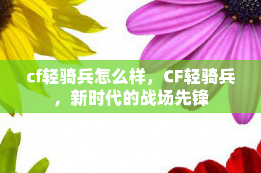 cf轻骑兵怎么样，CF轻骑兵，新时代的战场先锋