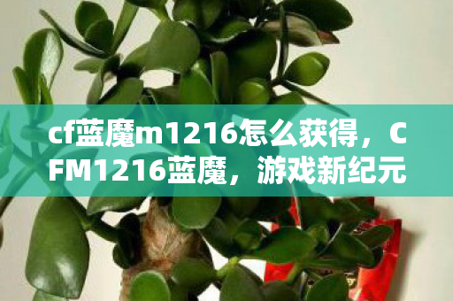 cf蓝魔m1216怎么获得，CFM1216蓝魔，游戏新纪元中的独特魅力