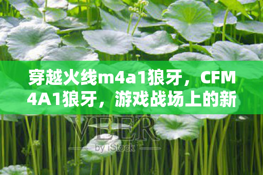 穿越火线m4a1狼牙，CFM4A1狼牙，游戏战场上的新星