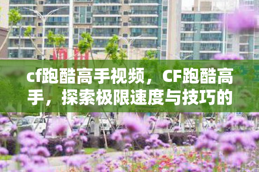 cf跑酷高手视频，CF跑酷高手，探索极限速度与技巧的极致融合