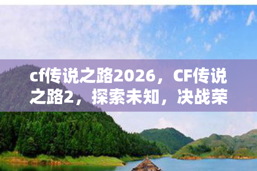 cf传说之路2026，CF传说之路2，探索未知，决战荣耀之巅