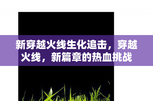新穿越火线生化追击，穿越火线，新篇章的热血挑战
