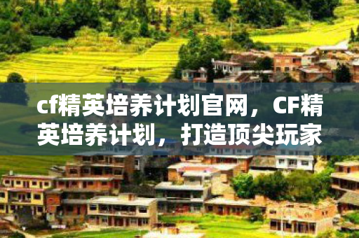 cf精英培养计划官网，CF精英培养计划，打造顶尖玩家的全方位指南