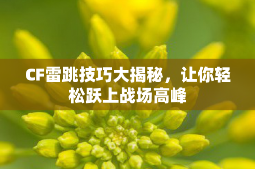 CF雷跳技巧大揭秘，让你轻松跃上战场高峰