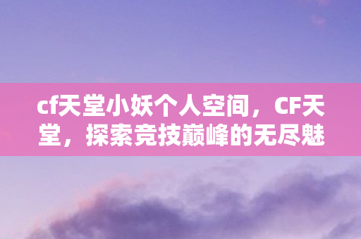 cf天堂小妖个人空间，CF天堂，探索竞技巅峰的无尽魅力