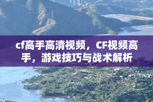 cf高手高清视频，CF视频高手，游戏技巧与战术解析