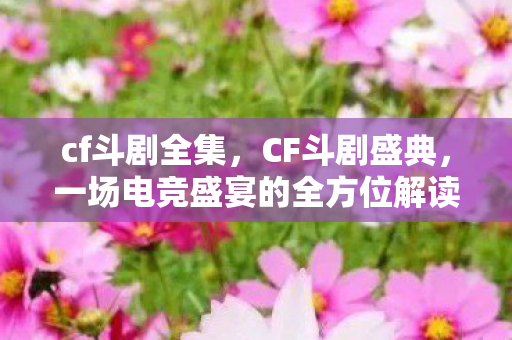 cf斗剧全集，CF斗剧盛典，一场电竞盛宴的全方位解读