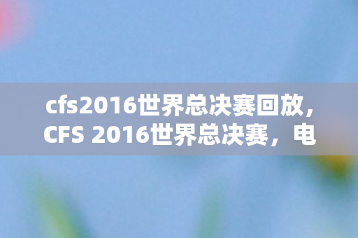 cfs2016世界总决赛回放，CFS 2016世界总决赛，电竞巅峰之战的荣耀时刻