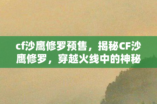 cf沙鹰修罗预售，揭秘CF沙鹰修罗，穿越火线中的神秘英雄角色