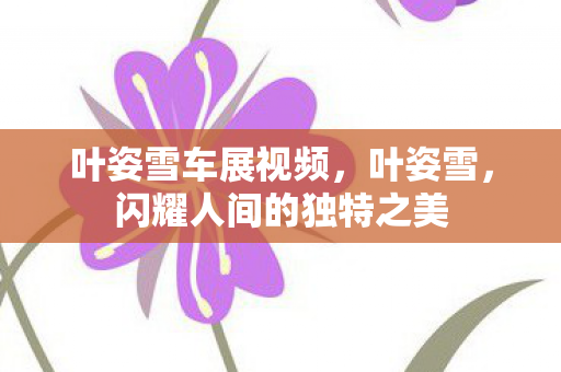 叶姿雪车展视频，叶姿雪，闪耀人间的独特之美