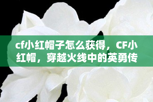 cf小红帽子怎么获得，CF小红帽，穿越火线中的英勇传说