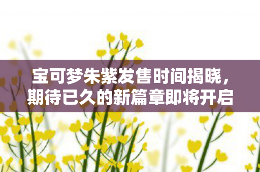 宝可梦朱紫发售时间揭晓，期待已久的新篇章即将开启