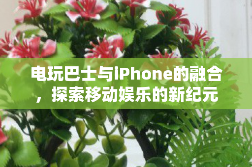 电玩巴士与iPhone的融合，探索移动娱乐的新纪元