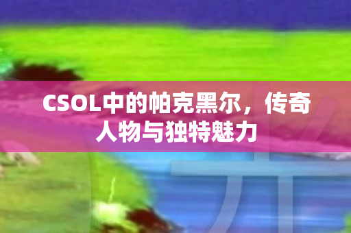 CSOL中的帕克黑尔，传奇人物与独特魅力