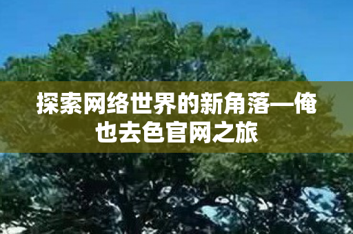 探索网络世界的新角落—俺也去色官网之旅