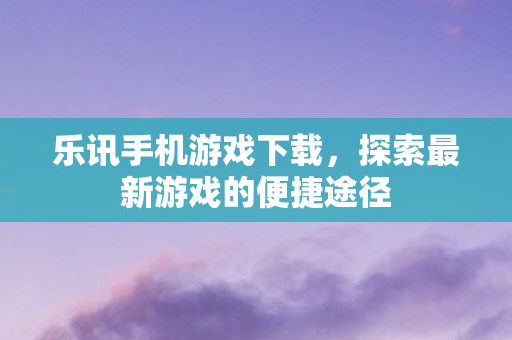 乐讯手机游戏下载，探索最新游戏的便捷途径