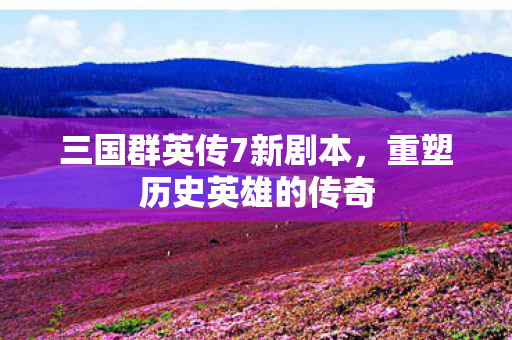 三国群英传7新剧本，重塑历史英雄的传奇