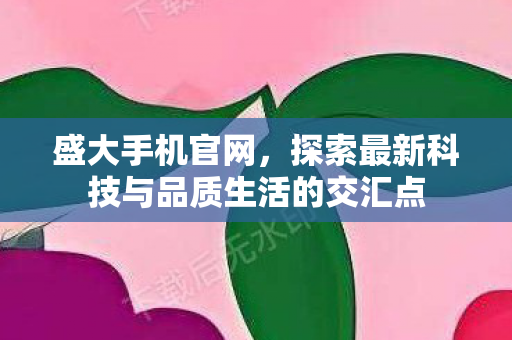 盛大手机官网，探索最新科技与品质生活的交汇点
