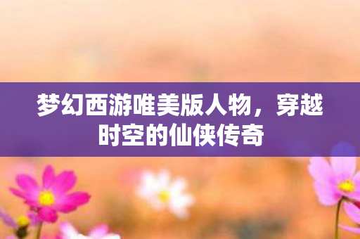 梦幻西游唯美版人物，穿越时空的仙侠传奇