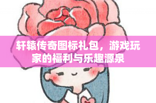 轩辕传奇图标礼包，游戏玩家的福利与乐趣源泉