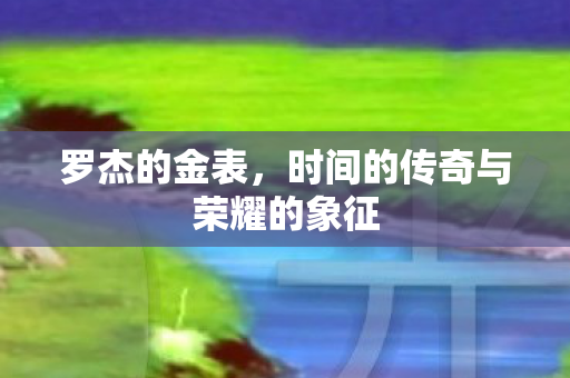 罗杰的金表，时间的传奇与荣耀的象征
