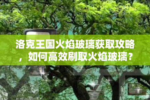 洛克王国火焰玻璃获取攻略，如何高效刷取火焰玻璃？