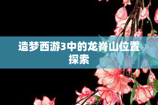 造梦西游3中的龙脊山位置探索