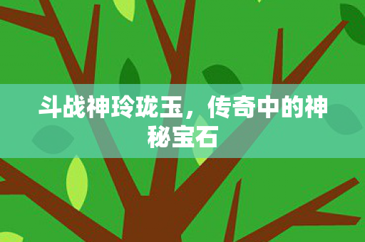 斗战神玲珑玉，传奇中的神秘宝石