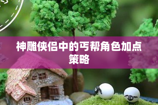 神雕侠侣中的丐帮角色加点策略