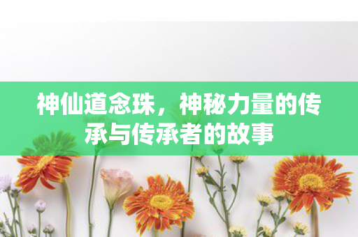 神仙道念珠，神秘力量的传承与传承者的故事