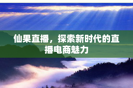 仙果直播，探索新时代的直播电商魅力