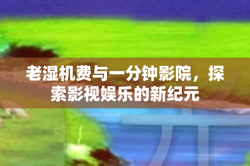 老湿机费与一分钟影院，探索影视娱乐的新纪元